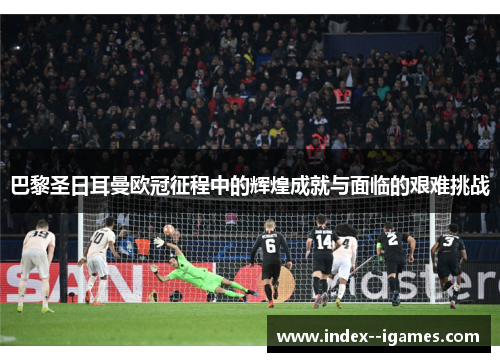 巴黎圣日耳曼欧冠征程中的辉煌成就与面临的艰难挑战 巴黎圣日耳曼欧冠征程中的辉煌成就与面临的艰难挑战
