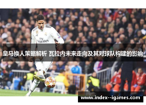 皇马换人策略解析 瓦拉内未来走向及其对球队构建的影响 皇马换人策略解析 瓦拉内未来走向及其对球队构建的影响