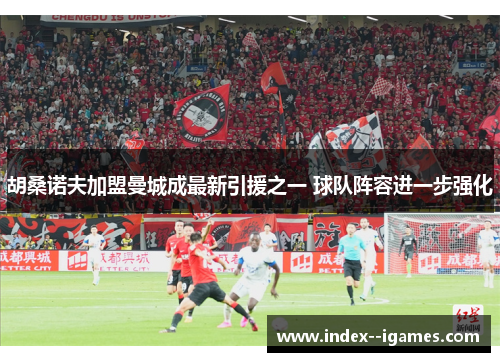 胡桑诺夫加盟曼城成最新引援之一 球队阵容进一步强化 胡桑诺夫加盟曼城成最新引援之一 球队阵容进一步强化