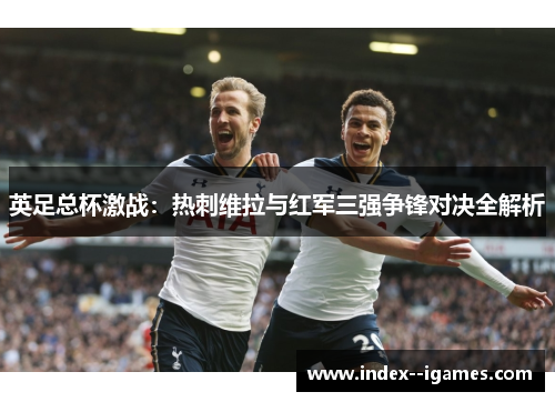 英足总杯激战:热刺维拉与红军三强争锋对决全解析 英足总杯激战:热刺维拉与红军三强争锋对决全解析