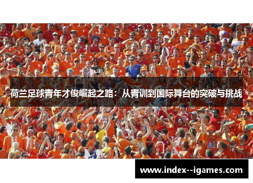 荷兰足球青年才俊崛起之路:从青训到国际舞台的突破与挑战 荷兰足球青年才俊崛起之路:从青训到国际舞台的突破与挑战