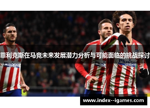 菲利克斯在马竞未来发展潜力分析与可能面临的挑战探讨 菲利克斯在马竞未来发展潜力分析与可能面临的挑战探讨