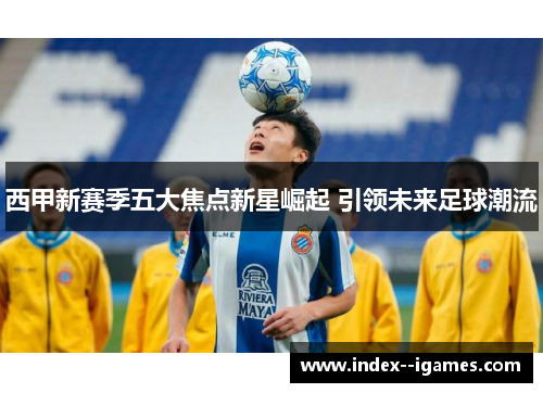 西甲新赛季五大焦点新星崛起 引领未来足球潮流 西甲新赛季五大焦点新星崛起 引领未来足球潮流