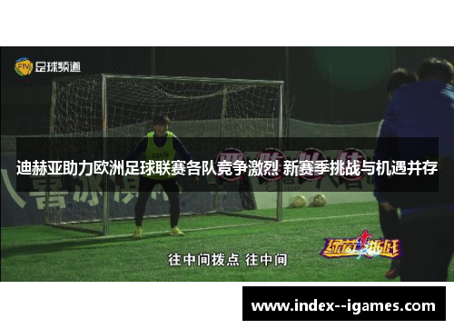 迪赫亚助力欧洲足球联赛各队竞争激烈 新赛季挑战与机遇并存