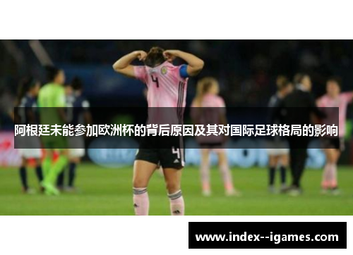 阿根廷未能参加欧洲杯的背后原因及其对国际足球格局的影响
