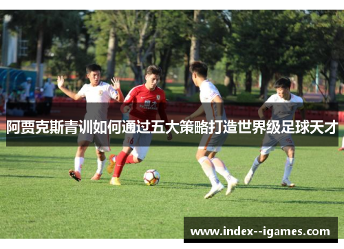 阿贾克斯青训如何通过五大策略打造世界级足球天才