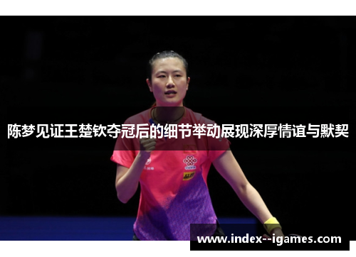 陈梦见证王楚钦夺冠后的细节举动展现深厚情谊与默契