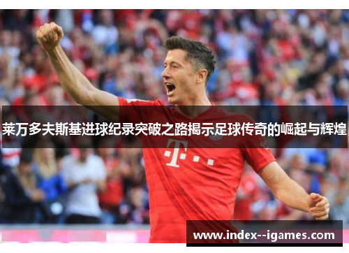 莱万多夫斯基进球纪录突破之路揭示足球传奇的崛起与辉煌