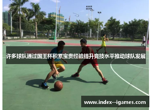 许多球队通过国王杯积累宝贵经验提升竞技水平推动球队发展 许多球队通过国王杯积累宝贵经验提升竞技水平推动球队发展