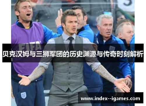 贝克汉姆与三狮军团的历史渊源与传奇时刻解析 贝克汉姆与三狮军团的历史渊源与传奇时刻解析