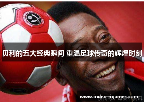 贝利的五大经典瞬间 重温足球传奇的辉煌时刻 贝利的五大经典瞬间 重温足球传奇的辉煌时刻
