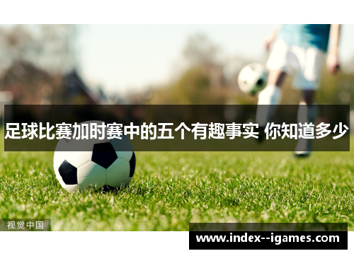 足球比赛加时赛中的五个有趣事实 你知道多少 足球比赛加时赛中的五个有趣事实 你知道多少