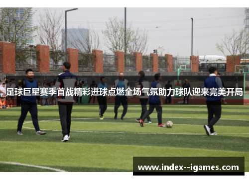 足球巨星赛季首战精彩进球点燃全场气氛助力球队迎来完美开局 足球巨星赛季首战精彩进球点燃全场气氛助力球队迎来完美开局