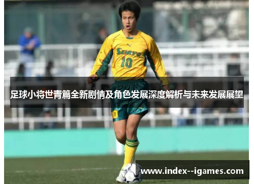 足球小将世青篇全新剧情及角色发展深度解析与未来发展展望 足球小将世青篇全新剧情及角色发展深度解析与未来发展展望