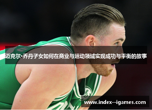 迈克尔·乔丹子女如何在商业与运动领域实现成功与平衡的故事