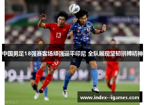 中国男足18强赛客场顽强逼平印尼 全队展现坚韧拼搏精神