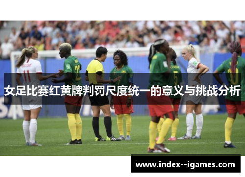 女足比赛红黄牌判罚尺度统一的意义与挑战分析 女足比赛红黄牌判罚尺度统一的意义与挑战分析