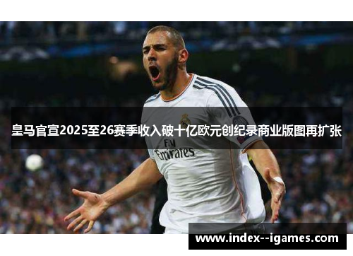 皇马官宣2025至26赛季收入破十亿欧元创纪录商业版图再扩张