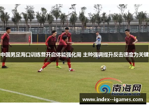 中国男足海口训练营开启体能强化周 主帅强调提升反击速度为关键