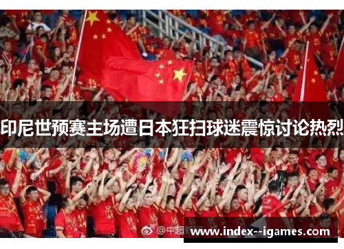 印尼世预赛主场遭日本狂扫球迷震惊讨论热烈