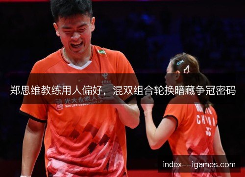 郑思维教练用人偏好，混双组合轮换暗藏争冠密码