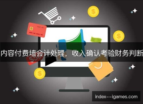内容付费墙会计处理，收入确认考验财务判断